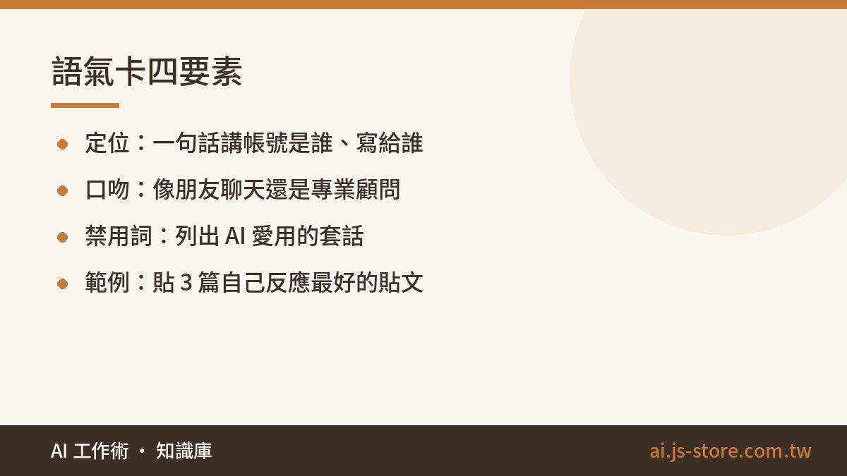 語氣卡四要素:定位：一句話講帳號是誰、寫給誰、口吻：像朋友聊天還是專業顧問、禁用詞：列出 AI 愛用的套話、範例：貼 3 篇自己反應最好的貼文