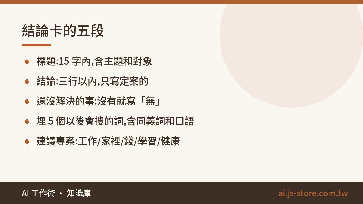 結論卡的五段:標題:15 字內,含主題和對象、結論:三行以內,只寫定案的、還沒解決的事:沒有就寫「無」、埋 5 個以後會搜的詞,含同義詞和口語、建議專案:工作/家裡/錢/學習/健康