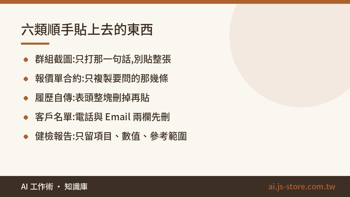 六類順手貼上去的東西:群組截圖:只打那一句話,別貼整張、報價單合約:只複製要問的那幾條、履歷自傳:表頭整塊刪掉再貼、客戶名單:電話與 Email 兩欄先刪、健檢報告:只留項目、數值、參考範圍