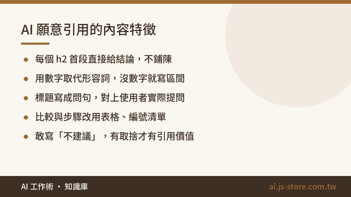 AI 願意引用的內容特徵:每個 h2 首段直接給結論，不鋪陳、用數字取代形容詞，沒數字就寫區間、標題寫成問句，對上使用者實際提問、比較與步驟改用表格、編號清單、敢寫「不建議」，有取捨才有引用價值
