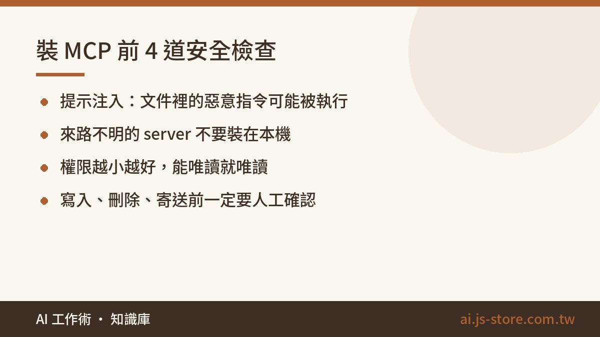 裝 MCP 前 4 道安全檢查:提示注入:文件裡的惡意指令可能被執行、來路不明的 server 不要裝在本機、權限越小越好,能唯讀就唯讀、寫入、刪除、寄送前一定要人工確認